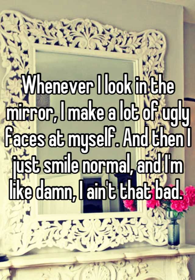 Whenever I look in the mirror, I make a lot of ugly faces at myself. And then I just smile normal, and I'm like damn, I ain't that bad. 