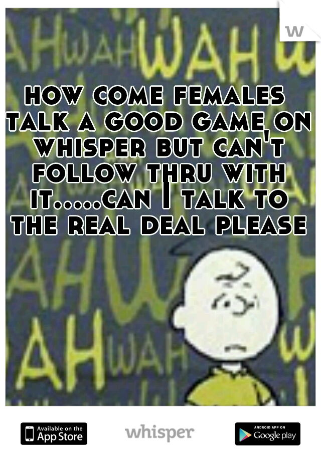 how come females talk a good game on whisper but can't follow thru with it.....can I talk to the real deal please