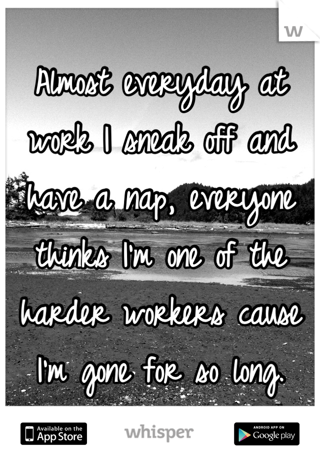 Almost everyday at work I sneak off and have a nap, everyone thinks I'm one of the harder workers cause I'm gone for so long.