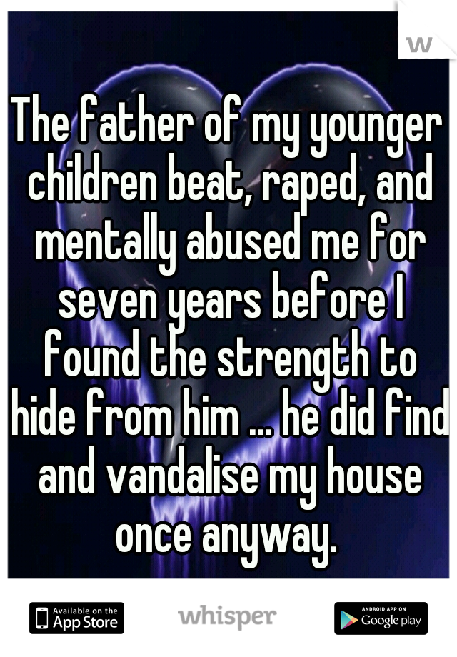 The father of my younger children beat, raped, and mentally abused me for seven years before I found the strength to hide from him ... he did find and vandalise my house once anyway. 