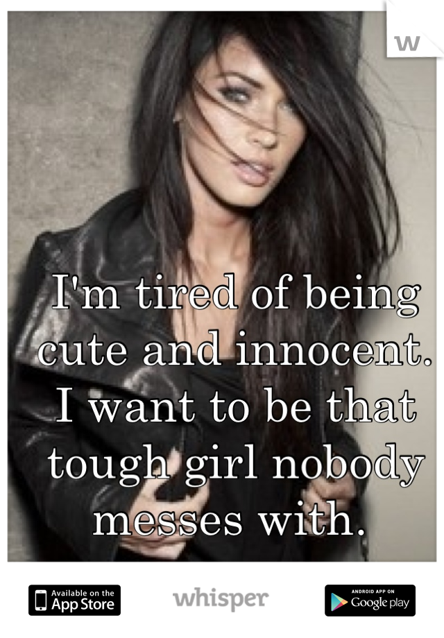 I'm tired of being cute and innocent. 
I want to be that tough girl nobody messes with. 