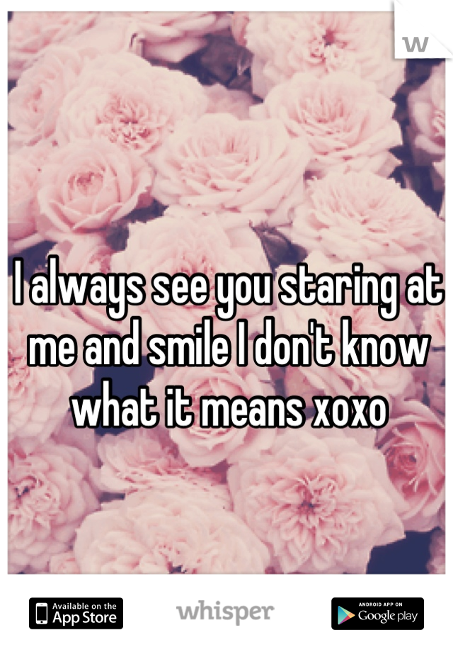 I always see you staring at me and smile I don't know what it means xoxo