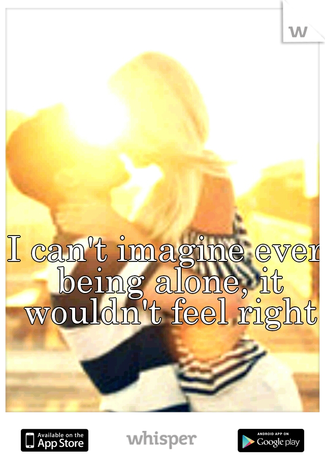 I can't imagine ever being alone, it wouldn't feel right
