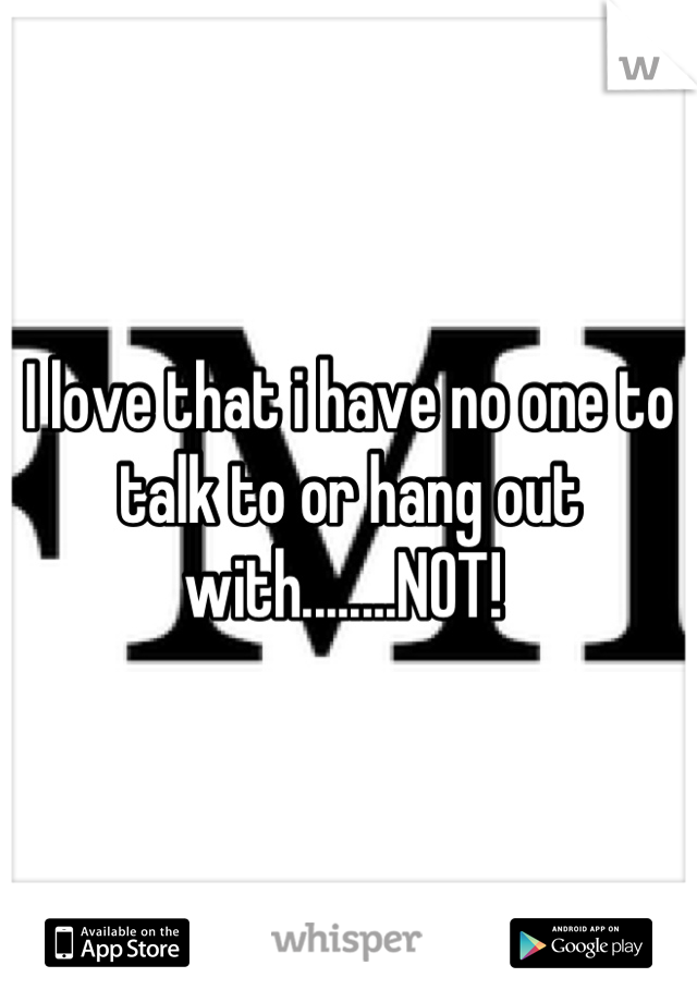 I love that i have no one to talk to or hang out with........NOT! 