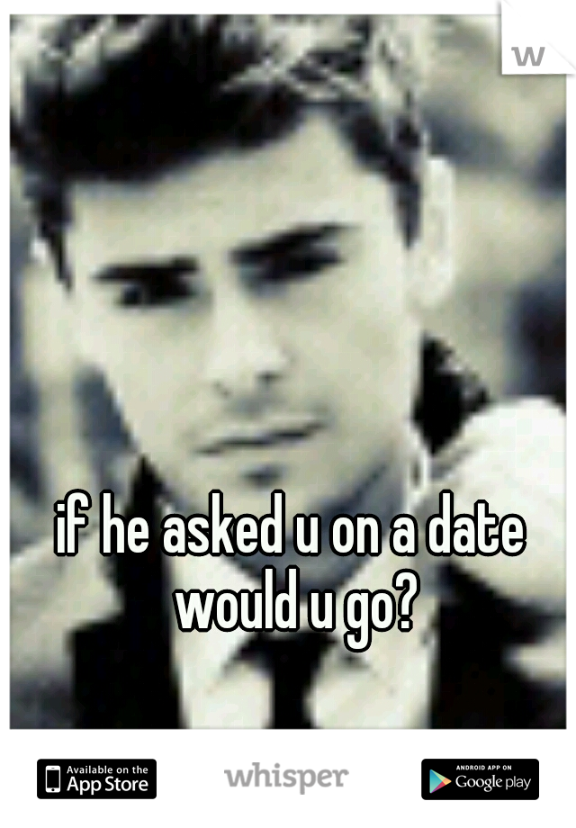 if he asked u on a date would u go?