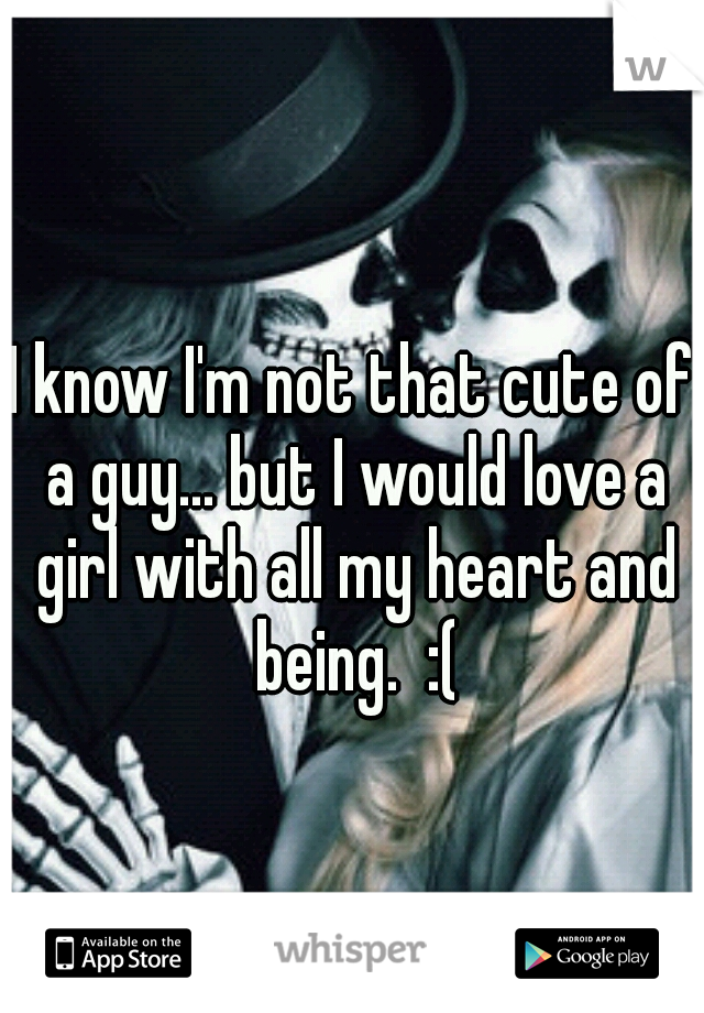I know I'm not that cute of a guy... but I would love a girl with all my heart and being.  :(