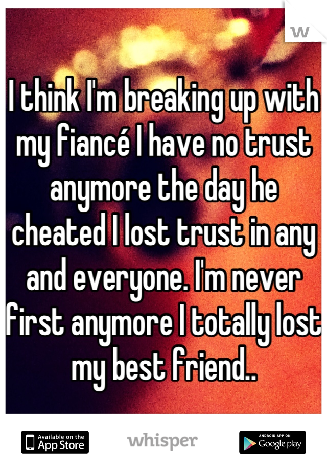 I think I'm breaking up with my fiancé I have no trust anymore the day he cheated I lost trust in any and everyone. I'm never first anymore I totally lost my best friend..