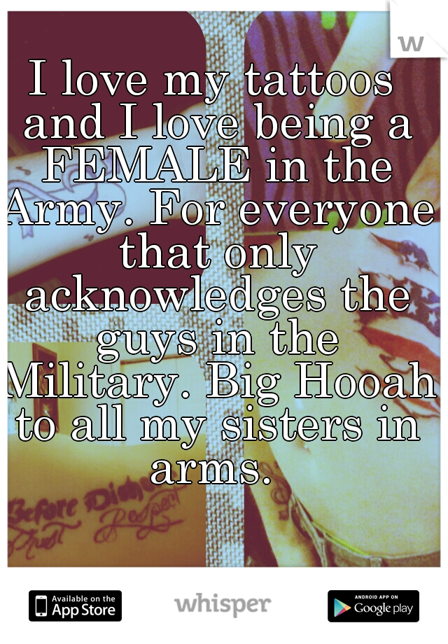 I love my tattoos and I love being a FEMALE in the Army. For everyone that only acknowledges the guys in the Military. Big Hooah to all my sisters in arms. 