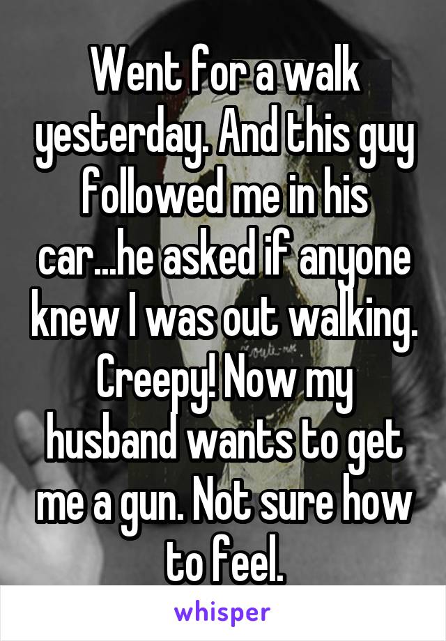Went for a walk yesterday. And this guy followed me in his car...he asked if anyone knew I was out walking. Creepy! Now my husband wants to get me a gun. Not sure how to feel.