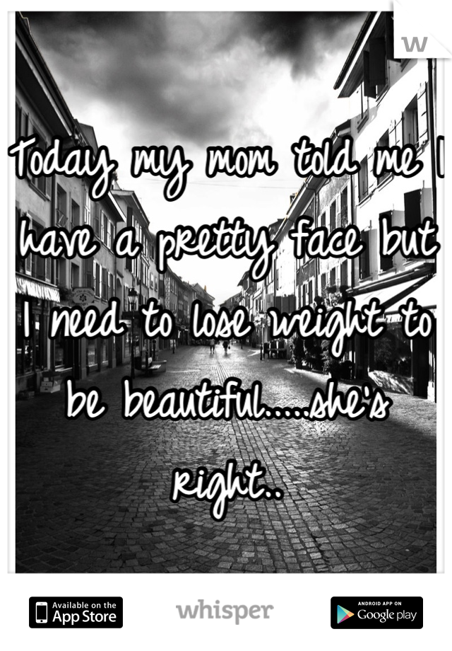 Today my mom told me I have a pretty face but I need to lose weight to be beautiful.....she's right..