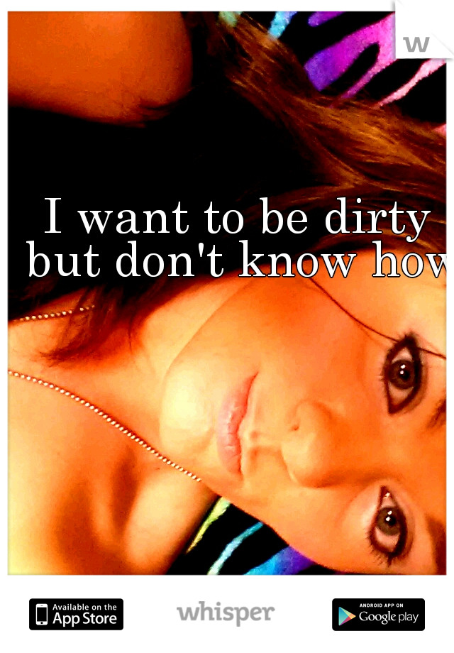 I want to be dirty but don't know how