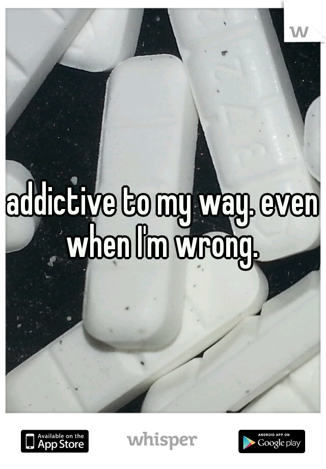 addictive to my way. even when I'm wrong. 