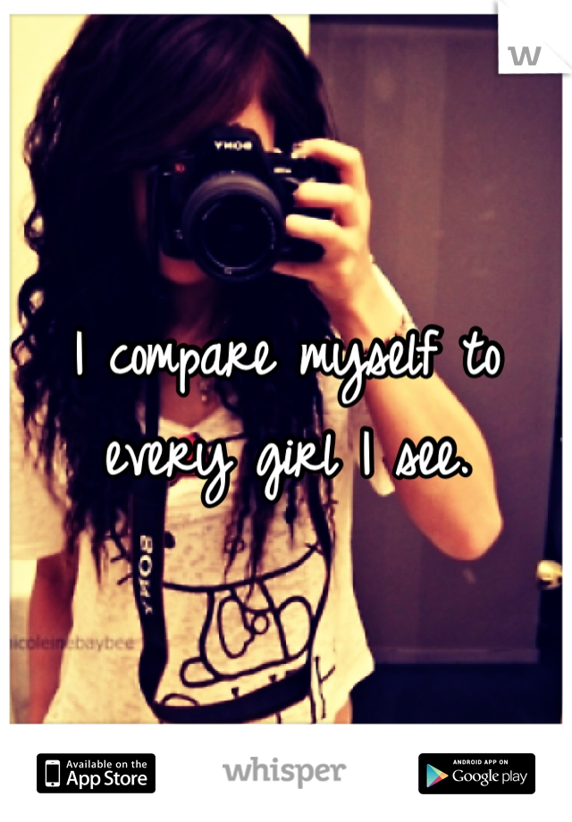I compare myself to every girl I see.