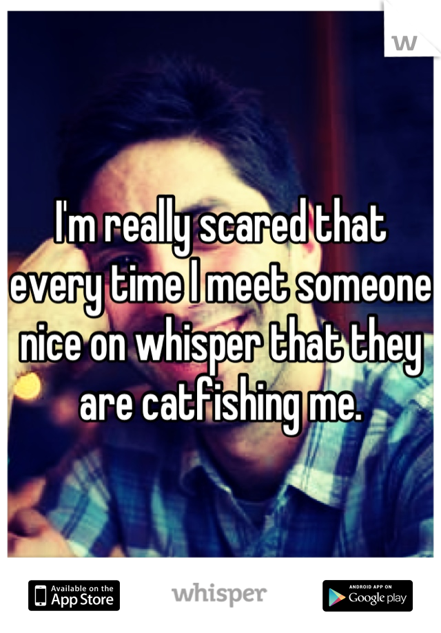 I'm really scared that every time I meet someone nice on whisper that they are catfishing me.