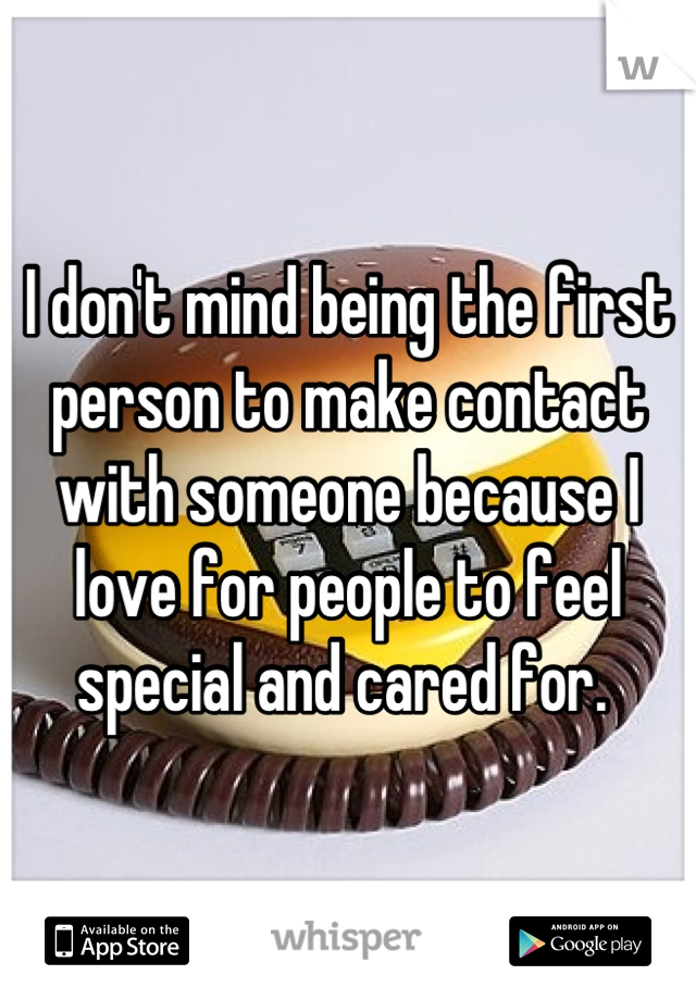 I don't mind being the first person to make contact with someone because I love for people to feel special and cared for. 
