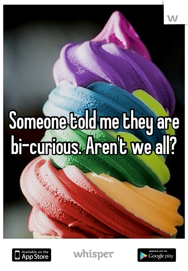 Someone told me they are bi-curious. Aren't we all?
