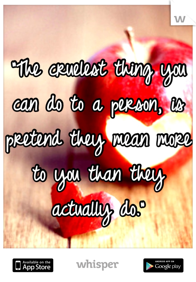 "The cruelest thing you can do to a person, is pretend they mean more to you than they actually do."