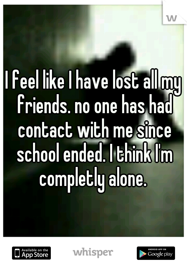 I feel like I have lost all my friends. no one has had contact with me since school ended. I think I'm completly alone. 