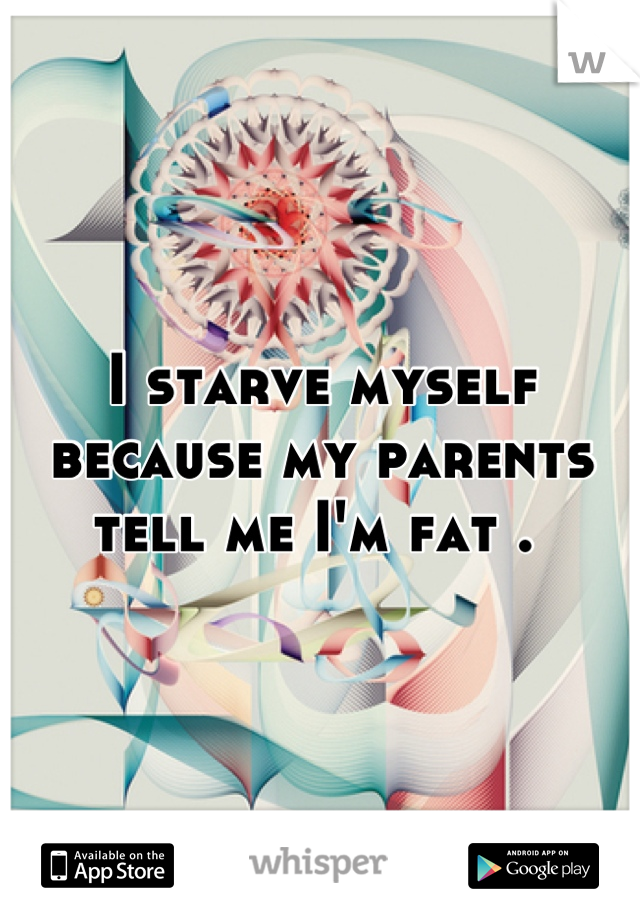 I starve myself because my parents tell me I'm fat . 