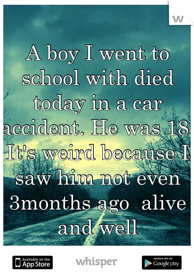 A boy I went to school with died today in a car accident. He was 18. It's weird because I saw him not even 3months ago  alive and well