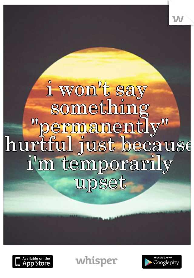 i won't say something "permanently" hurtful just because i'm temporarily upset