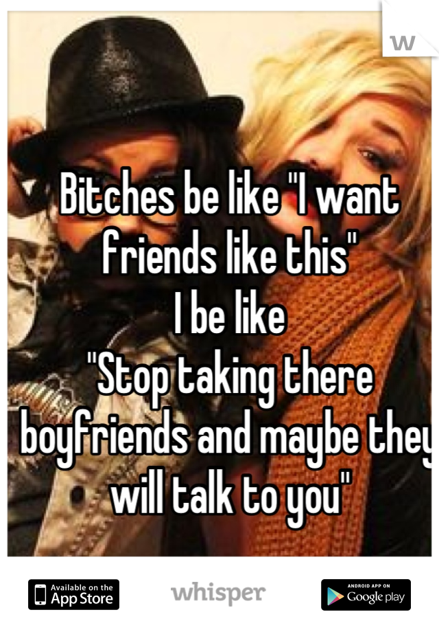 Bitches be like "I want friends like this" 
I be like
"Stop taking there boyfriends and maybe they will talk to you"