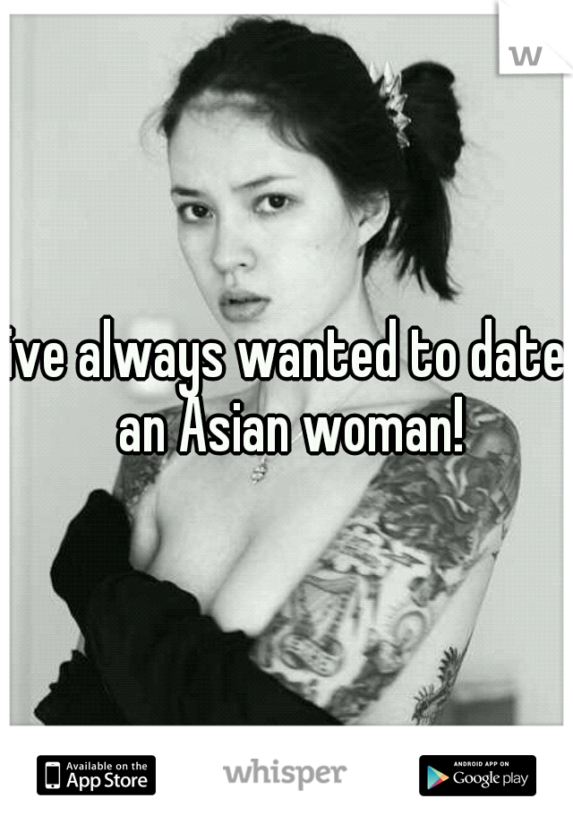 ive always wanted to date an Asian woman!