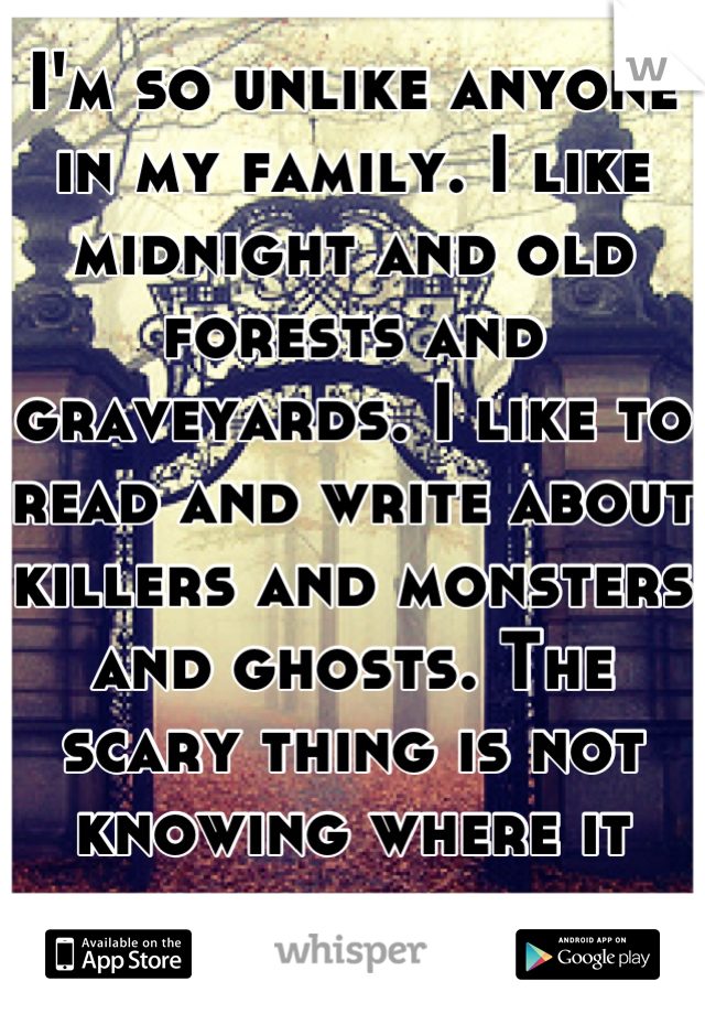 I'm so unlike anyone in my family. I like midnight and old forests and graveyards. I like to read and write about killers and monsters and ghosts. The scary thing is not knowing where it came from...