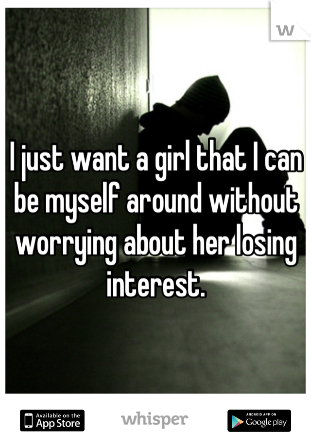I just want a girl that I can be myself around without worrying about her losing interest.