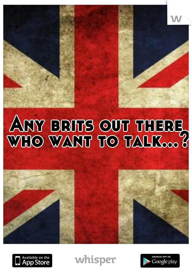 Any brits out there who want to talk...?