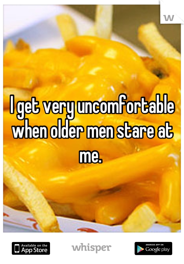 I get very uncomfortable when older men stare at me. 