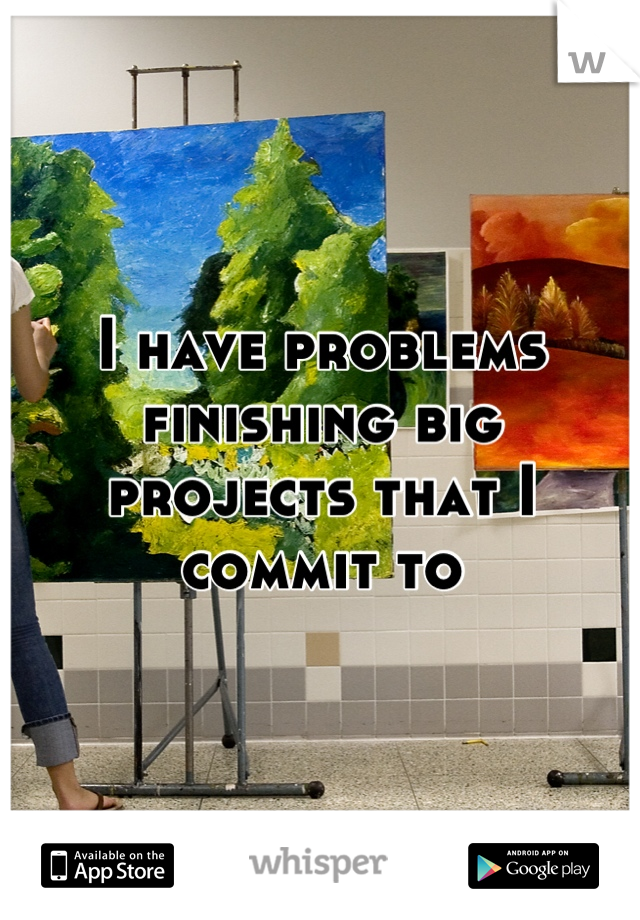 I have problems finishing big projects that I commit to