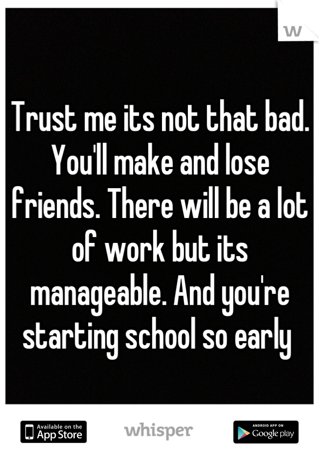 Trust me its not that bad. You'll make and lose friends. There will be a lot of work but its manageable. And you're starting school so early 
