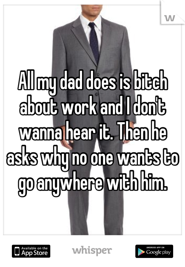 All my dad does is bitch about work and I don't wanna hear it. Then he asks why no one wants to go anywhere with him.