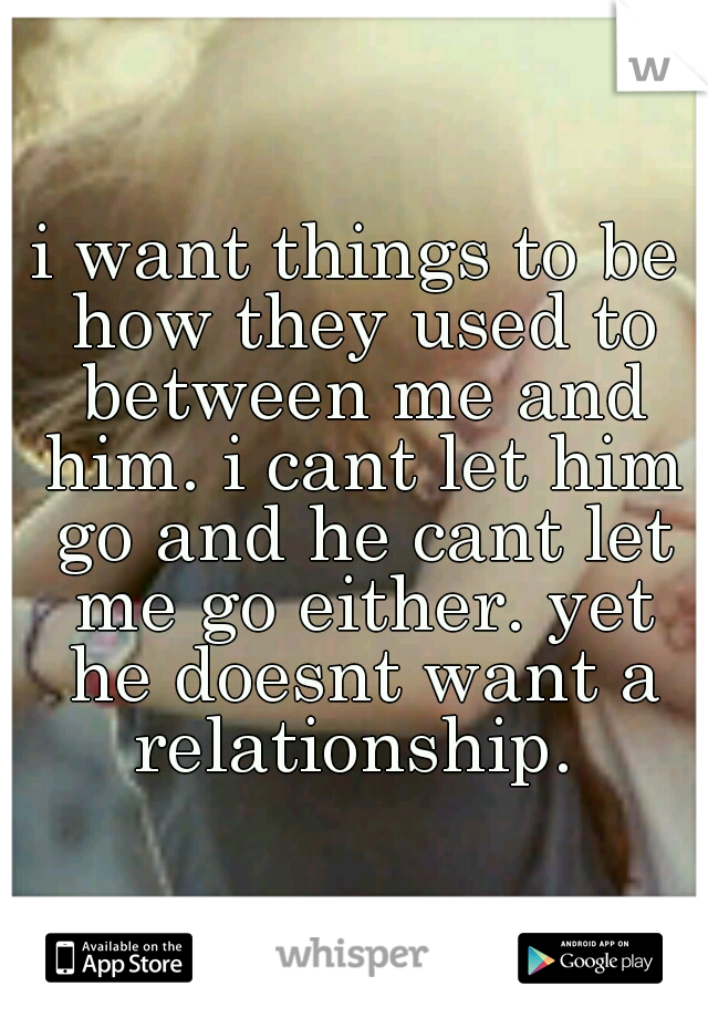 i want things to be how they used to between me and him. i cant let him go and he cant let me go either. yet he doesnt want a relationship. 