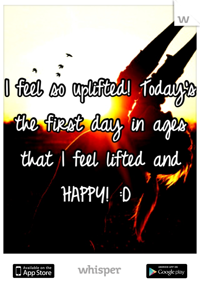 I feel so uplifted! Today's the first day in ages that I feel lifted and HAPPY! :D 