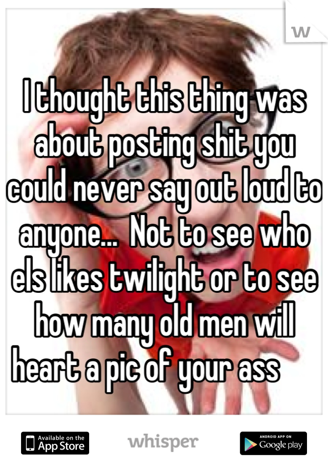 I thought this thing was about posting shit you could never say out loud to anyone...  Not to see who els likes twilight or to see how many old men will heart a pic of your ass      