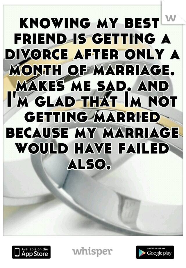 knowing my best friend is getting a divorce after only a month of marriage. makes me sad. and I'm glad that Im not getting married because my marriage would have failed also. 