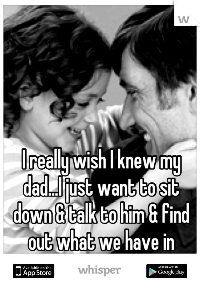I really wish I knew my dad...I just want to sit down & talk to him & find out what we have in common & why he left