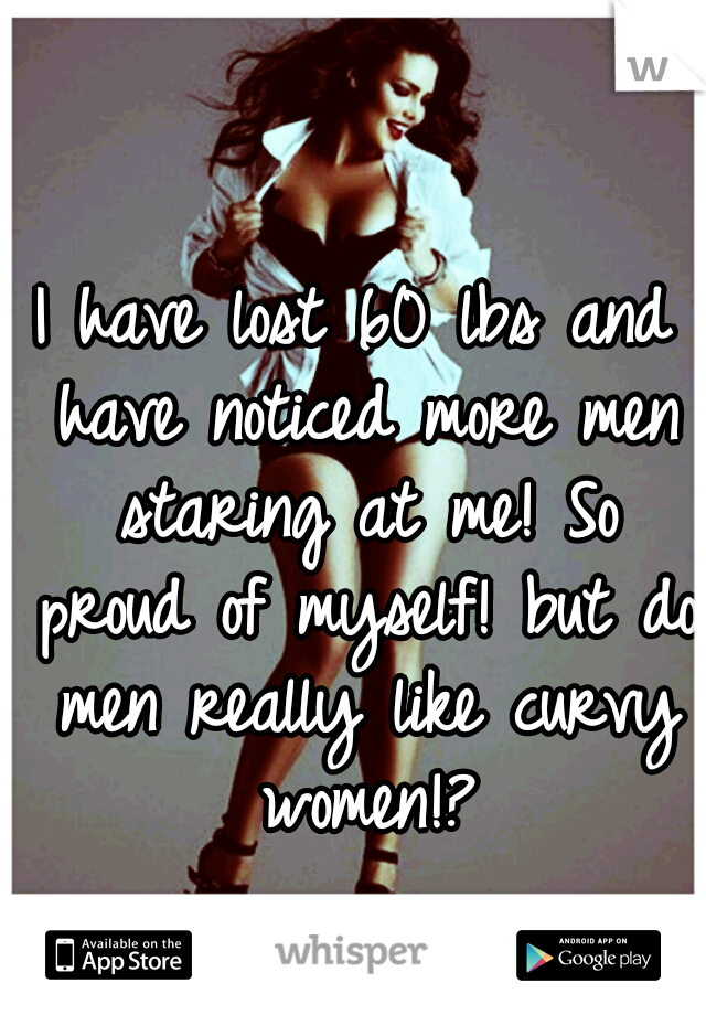 I have lost 60 lbs and have noticed more men staring at me! So proud of myself! but do men really like curvy women!?
