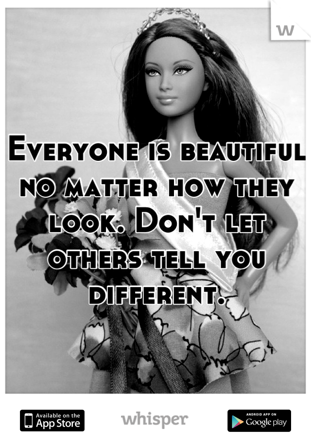 Everyone is beautiful no matter how they look. Don't let others tell you different.