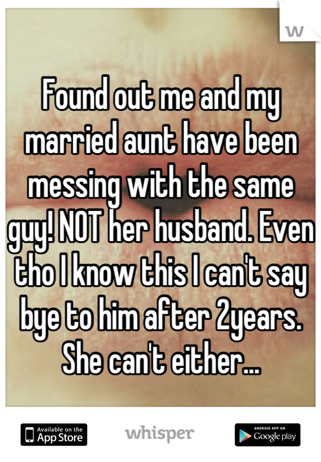 Found out me and my married aunt have been messing with the same guy! NOT her husband. Even tho I know this I can't say bye to him after 2years. She can't either...