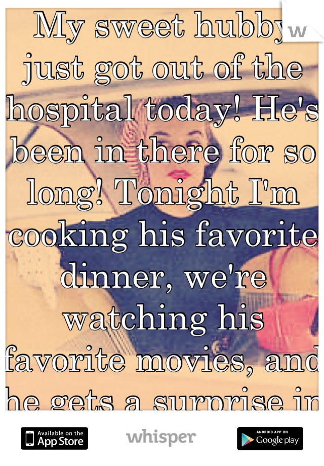 My sweet hubby just got out of the hospital today! He's been in there for so long! Tonight I'm cooking his favorite dinner, we're watching his favorite movies, and he gets a surprise in bed tonight.<3