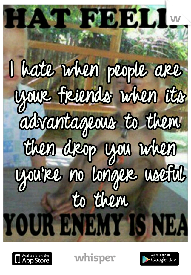 I hate when people are your friends when its advantageous to them then drop you when you're no longer useful to them