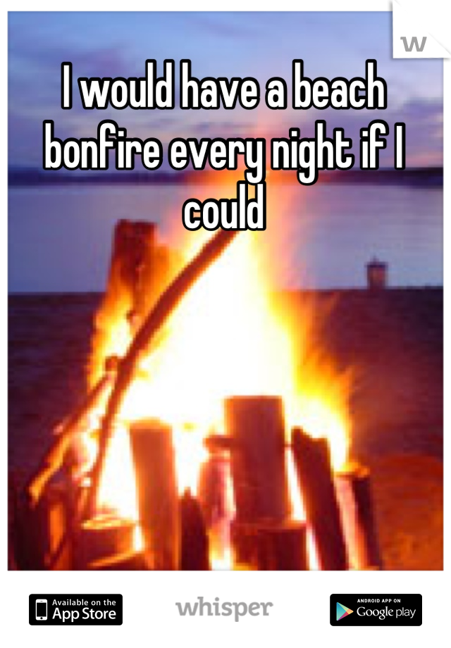 I would have a beach bonfire every night if I could
