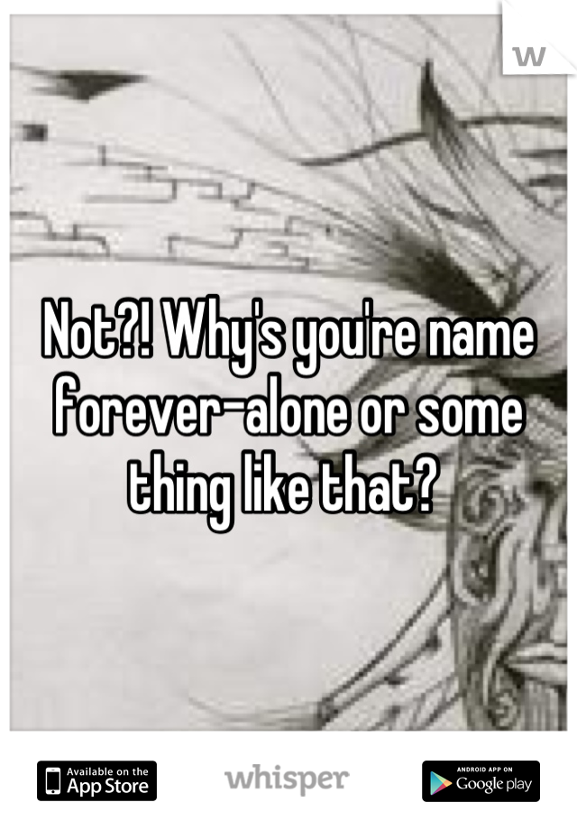 Not?! Why's you're name forever-alone or some thing like that? 