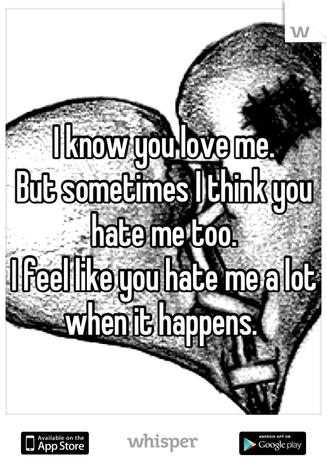 I know you love me. 
But sometimes I think you hate me too. 
I feel like you hate me a lot when it happens. 