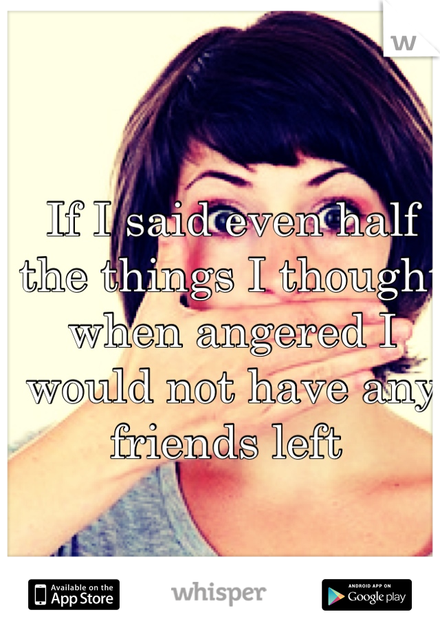 If I said even half the things I thought when angered I would not have any friends left 