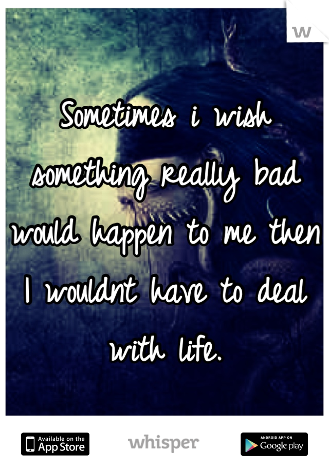 Sometimes i wish something really bad would happen to me then I wouldnt have to deal with life.