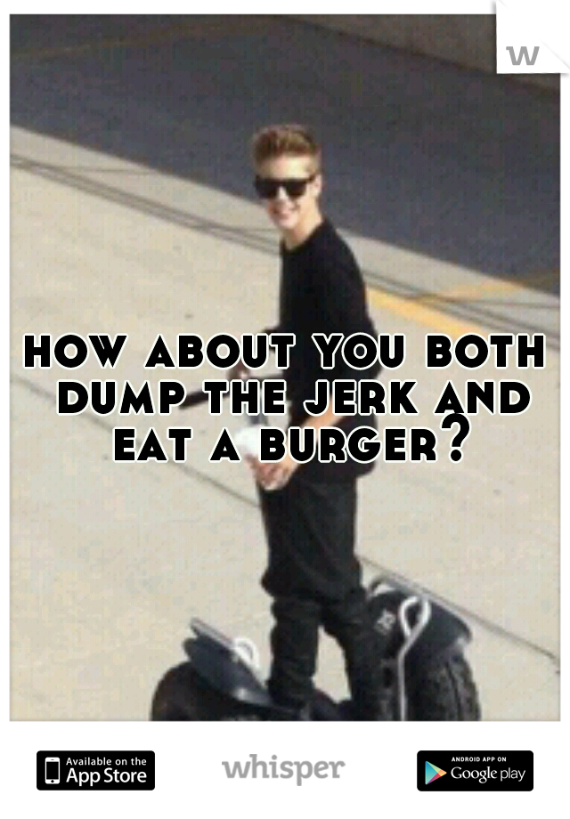 how about you both dump the jerk and eat a burger?